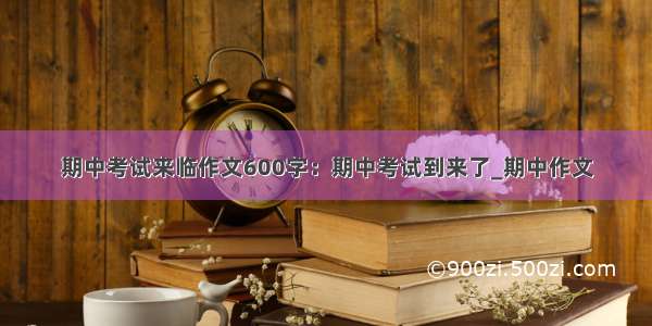 期中考试来临作文600字：期中考试到来了_期中作文