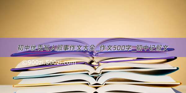 初中优秀写人叙事作文大全_作文500字_初中记叙文