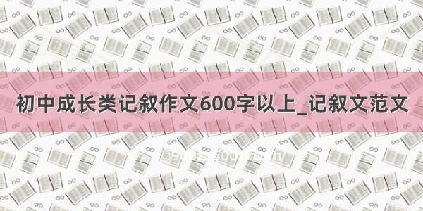 初中成长类记叙作文600字以上_记叙文范文