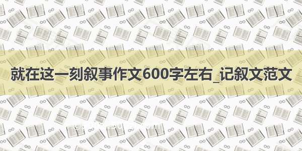 就在这一刻叙事作文600字左右_记叙文范文