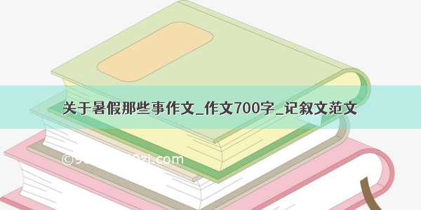 关于暑假那些事作文_作文700字_记叙文范文