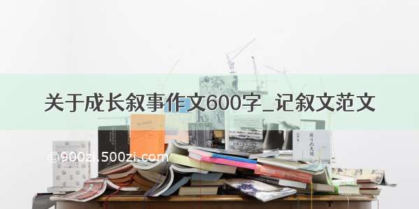 关于成长叙事作文600字_记叙文范文