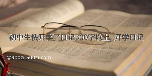 初中生快开学了日记300字以上_开学日记