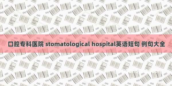 口腔专科医院 stomatological hospital英语短句 例句大全