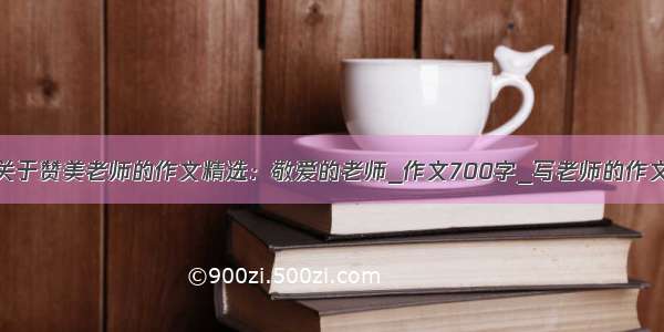 关于赞美老师的作文精选：敬爱的老师_作文700字_写老师的作文