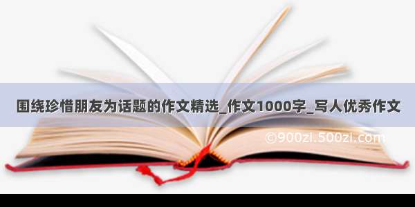 围绕珍惜朋友为话题的作文精选_作文1000字_写人优秀作文