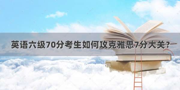 英语六级70分考生如何攻克雅思7分大关？