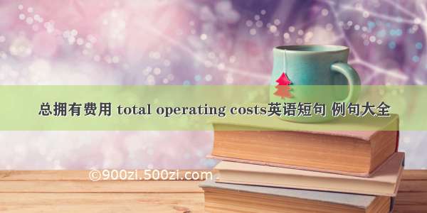 总拥有费用 total operating costs英语短句 例句大全