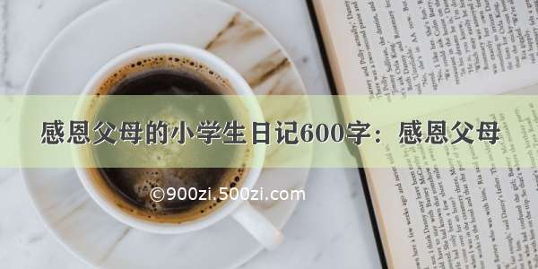 感恩父母的小学生日记600字：感恩父母