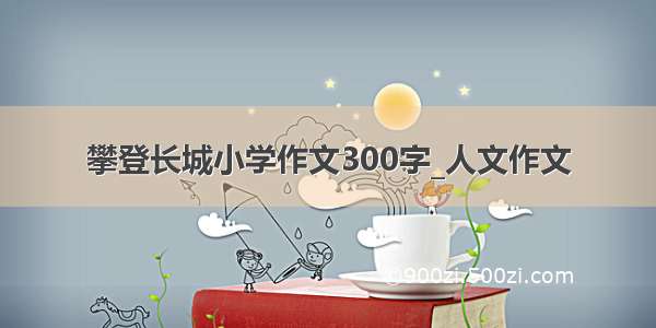 攀登长城小学作文300字_人文作文