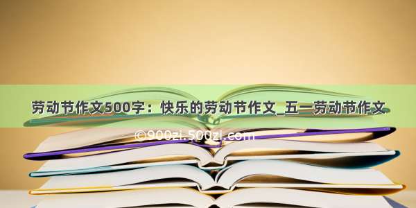 劳动节作文500字：快乐的劳动节作文_五一劳动节作文