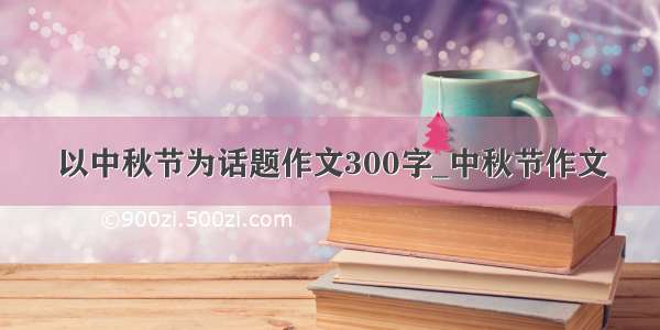 以中秋节为话题作文300字_中秋节作文