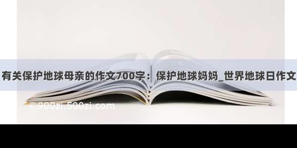 有关保护地球母亲的作文700字：保护地球妈妈_世界地球日作文