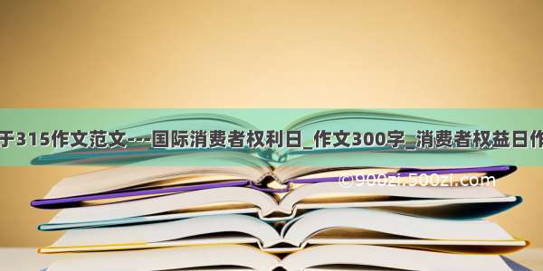 关于315作文范文---国际消费者权利日_作文300字_消费者权益日作文