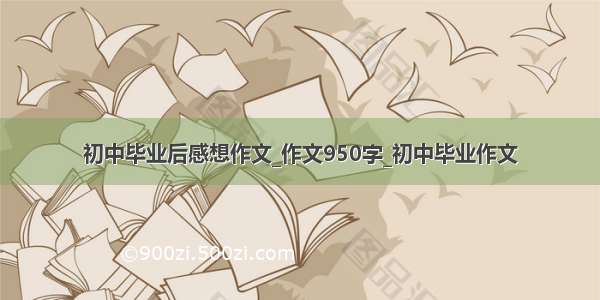 初中毕业后感想作文_作文950字_初中毕业作文