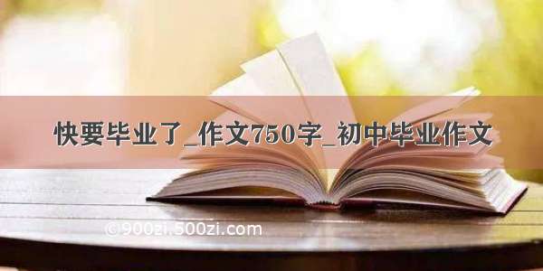 快要毕业了_作文750字_初中毕业作文