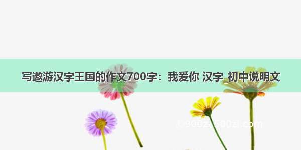 写遨游汉字王国的作文700字：我爱你 汉字_初中说明文