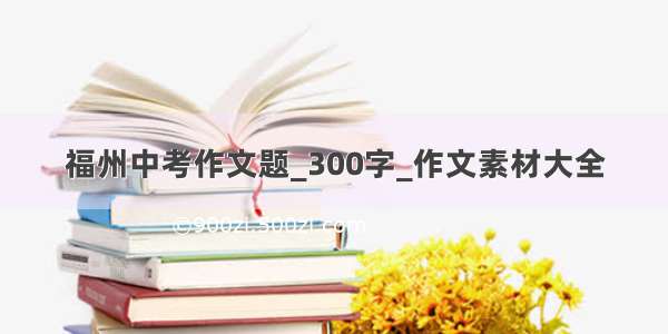 福州中考作文题_300字_作文素材大全