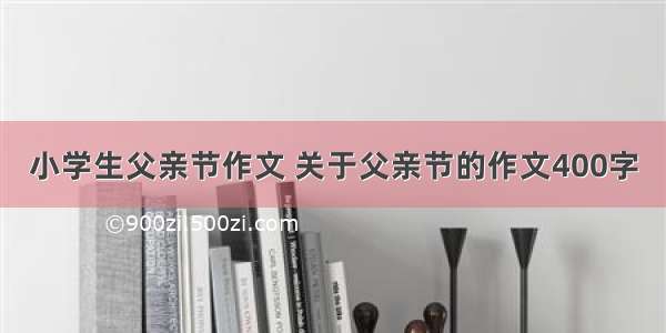 小学生父亲节作文 关于父亲节的作文400字