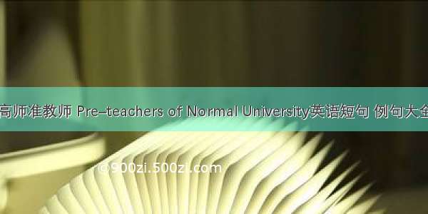 高师准教师 Pre–teachers of Normal University英语短句 例句大全