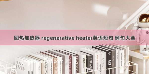 回热加热器 regenerative heater英语短句 例句大全