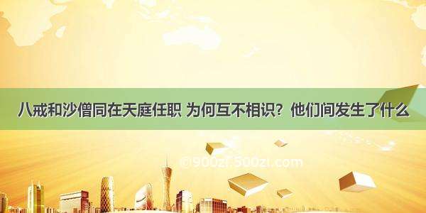 八戒和沙僧同在天庭任职 为何互不相识？他们间发生了什么