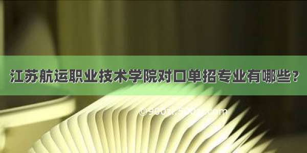 江苏航运职业技术学院对口单招专业有哪些？