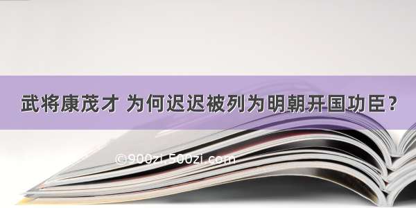 武将康茂才 为何迟迟被列为明朝开国功臣？