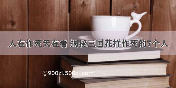 人在作死天在看 揭秘三国花样作死的7个人