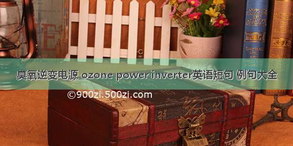 臭氧逆变电源 ozone power inverter英语短句 例句大全