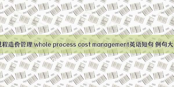 全过程造价管理 whole process cost management英语短句 例句大全