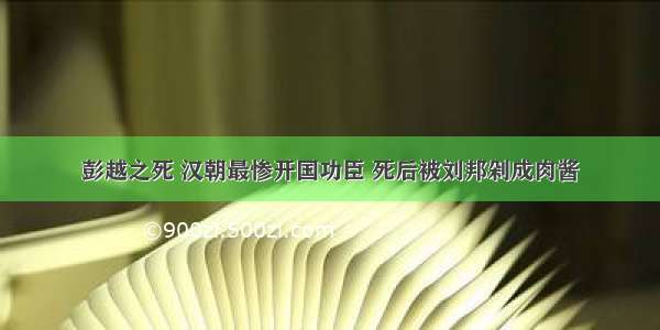 彭越之死 汉朝最惨开国功臣 死后被刘邦剁成肉酱