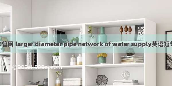 大口径供水管网 larger diameter pipe network of water supply英语短句 例句大全