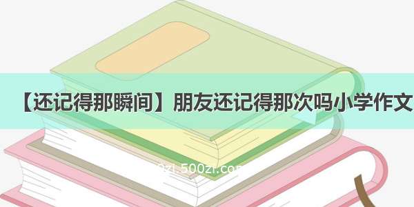 【还记得那瞬间】朋友还记得那次吗小学作文