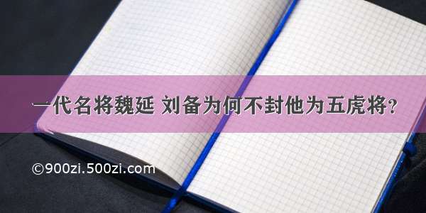 一代名将魏延 刘备为何不封他为五虎将？