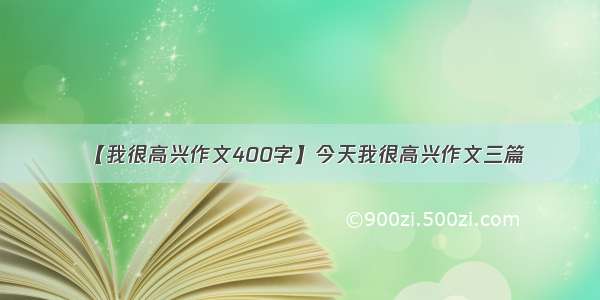 【我很高兴作文400字】今天我很高兴作文三篇