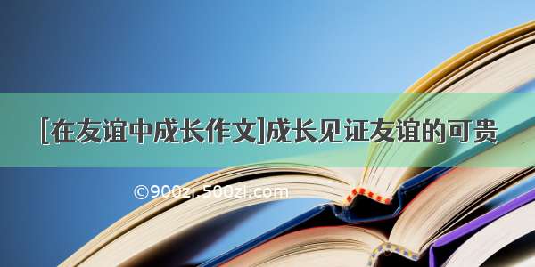 [在友谊中成长作文]成长见证友谊的可贵