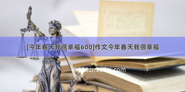 [今年春天我很幸福600]作文今年春天我很幸福