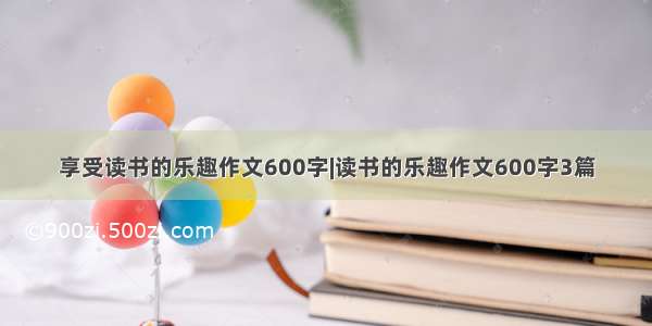 享受读书的乐趣作文600字|读书的乐趣作文600字3篇