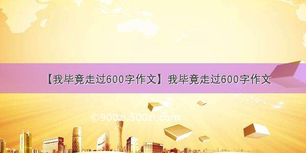 【我毕竟走过600字作文】我毕竟走过600字作文