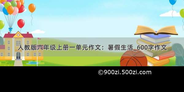 人教版六年级上册一单元作文：暑假生活_600字作文