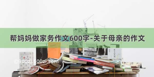 帮妈妈做家务作文600字-关于母亲的作文