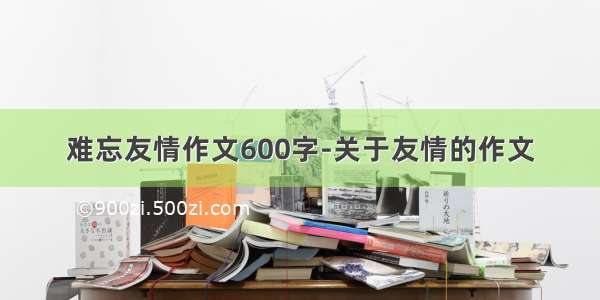 难忘友情作文600字-关于友情的作文