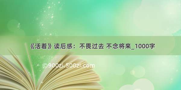 《活着》读后感：不畏过去 不念将来_1000字