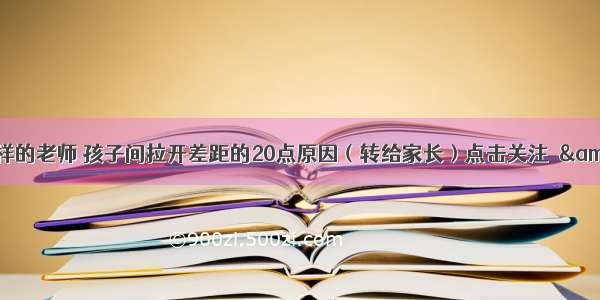 同一个班级 同样的老师 孩子间拉开差距的20点原因（转给家长）点击关注☛&amp;nbsp;