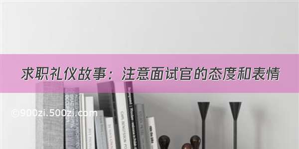 求职礼仪故事：注意面试官的态度和表情