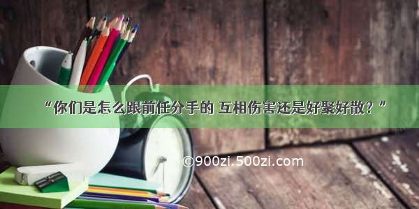 “你们是怎么跟前任分手的 互相伤害还是好聚好散？”