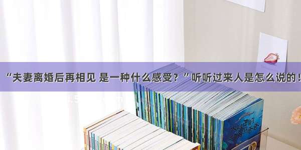 “夫妻离婚后再相见 是一种什么感受？”听听过来人是怎么说的！