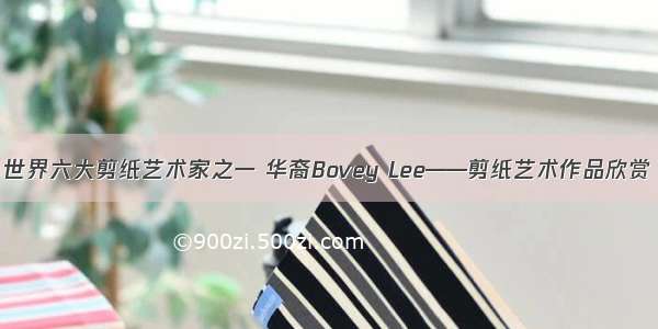 世界六大剪纸艺术家之一 华裔Bovey Lee——剪纸艺术作品欣赏