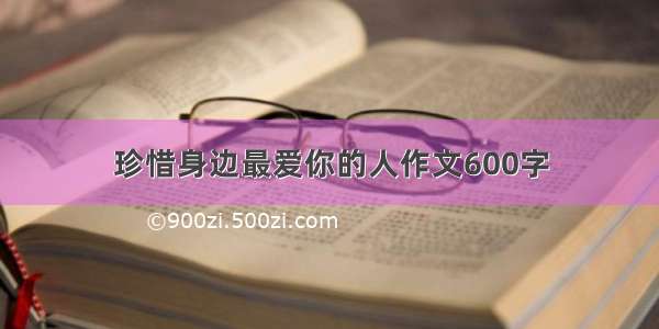 珍惜身边最爱你的人作文600字